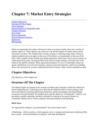 Chapter 7: Market Entry Strategies<br />Chapter ObjectivesStructure Of The ChapterEntry strategiesSpecial features of commodity tradeChapter SummaryKey TermsReview QuestionsReview Question AnswersReferencesBibliography <br />When an organisation has made a decision to enter an overseas market, there are a variety of options open to it. These options vary with cost, risk and the degree of control which can be exercised over them. The simplest form of entry strategy is exporting using either a direct or indirect method such as an agent, in the case of the former, or countertrade, in the case of the latter. More complex forms include truly global operations which may involve joint ventures, or export processing zones. Having decided on the form of export strategy, decisions have to be made on the specific channels. Many agricultural products of a raw or commodity nature use agents, distributors or involve Government, whereas processed materials, whilst not excluding these, rely more heavily on more sophisticated forms of access. These will be expanded on later.<br />Chapter Objectives<br />The objectives of the chapter are:<br />Structure Of The Chapter<br />The chapter begins by looking at the concept of market entry strategies within the control of a chosen marketing mix. It then goes on to describe the different forms of entry strategy, both direct and indirect exporting and foreign production, and the advantages and disadvantages connected with each method. The chapter gives specific details on quot;
countertradequot;
, which is very prevalent in global marketing, and then concludes by looking at the special features of commodity trading with its quot;
close couplingquot;
 between production and marketing. <br />Basic issues <br />An organisation wishing to quot;
go internationalquot;
 faces three major issues: <br />i) Marketing - which countries, which segments, how to manage and implement marketing effort, how to enter - with intermediaries or directly, with what information? <br />ii) Sourcing - whether to obtain products, make or buy? <br />iii) Investment and control - joint venture, global partner, acquisition?<br />Decisions in the marketing area focus on the value chain (see figure 7.1). The strategy or entry alternatives must ensure that the necessary value chain activities are performed and integrated. <br />Figure 7.1 The value chain -marketing function detail <br />In making international marketing decisions on the marketing mix more attention to detail is required than in domestic marketing. Table 7.1 lists the detail required1. <br />Table 7.1 Examples of elements included in the export marketing mix <br />1. Product support- Product sourcing- Match existing products to markets - air, sea, rail, road, freight- New products- Product management- Product testing- Manufacturing specifications- Labelling- Packaging- Production control- Market information2. Price support- Establishment of prices- Discounts- Distribution and maintenance of pricelists- Competitive information- Training of agents/customers3. Promotion/selling support- Advertising- Promotion- literature- Direct mail- Exhibitions, trade shows- Printing- Selling (direct)- Sales force- Agents commissions- Sale or returns4. Inventory support- Inventory management- Warehousing- Distribution- Parts supply- Credit authorisation5. Distribution support- Funds provision- Raising of capital- Order processing- Export preparation and documentation- Freight forwarding- Insurance- Arbitration6. Service support- Market information/intelligence- Quotes processing- Technical aid assistance- After sales- Guarantees- Warranties/claims- Merchandising- Sales reports, catalogues literature- Customer care- Budgets- Data processing systems- Insurance- Tax services- Legal services- Translation7. Financial support- Billing, collecting invoices- Hire, rentals- Planning, scheduling budget data- Auditing<br />Details on the sourcing element have already been covered in the chapter on competitive analysis and strategy. Concerning investment and control, the question really is how far the company wishes to control its own fate. The degree of risk involved, attitudes and the ability to achieve objectives in the target markets are important facets in the decision on whether to license, joint venture or get involved in direct investment. <br />Cunningham1 (1986) identified five strategies used by firms for entry into new foreign markets: <br />i) Technical innovation strategy - perceived and demonstrable superior productsii) Product adaptation strategy - modifications to existing productsiii) Availability and security strategy - overcome transport risks by countering perceived risksiv) Low price strategy - penetration price and,v) Total adaptation and conformity strategy - foreign producer gives a straight copy.<br />In marketing products from less developed countries to developed countries point iii) poses major problems. Buyers in the interested foreign country are usually very careful as they perceive transport, currency, quality and quantity problems. This is true, say, in the export of cotton and other commodities. <br />Because, in most agricultural commodities, production and marketing are interlinked, the infrastructure, information and other resources required for building market entry can be enormous. Sometimes this is way beyond the scope of private organisations, so Government may get involved. It may get involved not just to support a specific commodity, but also to help the quot;
public goodquot;
. Whilst the building of a new road may assist the speedy and expeditious transport of vegetables, for example, and thus aid in their marketing, the road can be put to other uses, in the drive for public good utilities. Moreover, entry strategies are often marked by quot;
lumpy investmentsquot;
. Huge investments may have to be undertaken, with the investor paying a high risk price, long before the full utilisation of the investment comes. Good examples of this include the building of port facilities or food processing or freezing facilities. Moreover, the equipment may not be able to be used for other processes, so the asset specific equipment, locked into a specific use, may make the owner very vulnerable to the bargaining power of raw material suppliers and product buyers who process alternative production or trading options. Zimfreeze, Zimbabwe is experiencing such problems. It built a large freezing plant for vegetables but found itself without a contract. It has been forced, at the moment, to accept sub optional volume product materials just in order to keep the plant ticking over. <br />In building a market entry strategy, time is a crucial factor. The building of an intelligence system and creating an image through promotion takes time, effort and money. Brand names do not appear overnight. Large investments in promotion campaigns are needed. Transaction costs also are a critical factor in building up a market entry strategy and can become a high barrier to international trade. Costs include search and bargaining costs. Physical distance, language barriers, logistics costs and risk limit the direct monitoring of trade partners. Enforcement of contracts may be costly and weak legal integration between countries makes things difficult. Also, these factors are important when considering a market entry strategy. In fact these factors may be so costly and risky that Governments, rather than private individuals, often get involved in commodity systems. This can be seen in the case of the Citrus Marketing Board of Israel. With a monopoly export marketing board, the entire system can behave like a single firm, regulating the mix and quality of products going to different markets and negotiating with transporters and buyers. Whilst these Boards can experience economies of scale and absorb many of the risks listed above, they can shield producers from information about, and from. buyers. They can also become the quot;
fiefdomsquot;
 of vested interests and become political in nature. They then result in giving reduced production incentives and cease to be demand or market orientated, which is detrimental to producers. <br />Normal ways of expanding the markets are by expansion of product line, geographical development or both. It is important to note that the more the product line and/or the geographic area is expanded the greater will be the managerial complexity. New market opportunities may be made available by expansion but the risks may outweigh the advantages, in fact it may be better to concentrate on a few geographic areas and do things well. This is typical of the horticultural industry of Kenya and Zimbabwe. Traditionally these have concentrated on European markets where the markets are well known. Ways to concentrate include concentrating on geographic areas, reducing operational variety (more standard products) or making the organisational form more appropriate. In the latter the attempt is made to quot;
globalisequot;
 the offering and the organisation to match it. This is true of organisations like Coca Cola and MacDonald's. Global strategies include quot;
country centredquot;
 strategies (highly decentralised and limited international coordination), quot;
local market approachesquot;
 (the marketing mix developed with the specific local (foreign) market in mind) or the quot;
lead market approachquot;
 (develop a market which will be a best predictor of other markets). Global approaches give economies of scale and the sharing of costs and risks between markets.<br />Entry strategies<br />There are a variety of ways in which organisations can enter foreign markets. The three main ways are by direct or indirect export or production in a foreign country (see figure 7.2). <br />Exporting <br />Exporting is the most traditional and well established form of operating in foreign markets. Exporting can be defined as the marketing of goods produced in one country into another. Whilst no direct manufacturing is required in an overseas country, significant investments in marketing are required. The tendency may be not to obtain as much detailed marketing information as compared to manufacturing in marketing country; however, this does not negate the need for a detailed marketing strategy. <br />Figure 7.2 Methods of foreign market entry <br />The advantages of exporting are: <br /> manufacturing is home based thus, it is less risky than overseas based gives an opportunity to quot;
learnquot;
 overseas markets before investing in bricks and mortar reduces the potential risks of operating overseas.<br />The disadvantage is mainly that one can be at the quot;
mercyquot;
 of overseas agents and so the lack of control has to be weighed against the advantages. For example, in the exporting of African horticultural products, the agents and Dutch flower auctions are in a position to dictate to producers. <br />A distinction has to be drawn between passive and aggressive exporting. A passive exporter awaits orders or comes across them by chance; an aggressive exporter develops marketing strategies which provide a broad and clear picture of what the firm intends to do in the foreign market. Pavord and Bogart2 (1975) found significant differences with regard to the severity of exporting problems in motivating pressures between seekers and non-seekers of export opportunities. They distinguished between firms whose marketing efforts were characterized by no activity, minor activity and aggressive activity. <br />Those firms who are aggressive have clearly defined plans and strategy, including product, price, promotion, distribution and research elements. Passiveness versus aggressiveness depends on the motivation to export. In countries like Tanzania and Zambia, which have embarked on structural adjustment programmes, organisations are being encouraged to export, motivated by foreign exchange earnings potential, saturated domestic markets, growth and expansion objectives, and the need to repay debts incurred by the borrowings to finance the programmes. The type of export response is dependent on how the pressures are perceived by the decision maker. Piercy (1982)3 highlights the fact that the degree of involvement in foreign operations depends on quot;
endogenous versus exogenousquot;
 motivating factors, that is, whether the motivations were as a result of active or aggressive behaviour based on the firm's internal situation (endogenous) or as a result of reactive environmental changes (exogenous). <br />If the firm achieves initial success at exporting quickly all to the good, but the risks of failure in the early stages are high. The quot;
learning effectquot;
 in exporting is usually very quick. The key is to learn how to minimise risks associated with the initial stages of market entry and commitment - this process of incremental involvement is called quot;
creeping commitmentquot;
 (see figure 7.3). <br />Figure 7.3 Aggressive and passive export paths <br />Exporting methods include direct or indirect export. In direct exporting the organisation may use an agent, distributor, or overseas subsidiary, or act via a Government agency. In effect, the Grain Marketing Board in Zimbabwe, being commercialised but still having Government control, is a Government agency. The Government, via the Board, are the only permitted maize exporters. Bodies like the Horticultural Crops Development Authority (HCDA) in Kenya may be merely a promotional body, dealing with advertising, information flows and so on, or it may be active in exporting itself, particularly giving approval (like HCDA does) to all export documents. In direct exporting the major problem is that of market information. The exporter's task is to choose a market, find a representative or agent, set up the physical distribution and documentation, promote and price the product. Control, or the lack of it, is a major problem which often results in decisions on pricing, certification and promotion being in the hands of others. Certainly, the phytosanitary requirements in Europe for horticultural produce sourced in Africa are getting very demanding. Similarly, exporters are price takers as produce is sourced also from the Caribbean and Eastern countries. In the months June to September, Europe is quot;
on seasonquot;
 because it can grow its own produce, so prices are low. As such, producers are better supplying to local food processors. In the European winter prices are much better, but product competition remains. <br />According to Collett4 (1991)) exporting requires a partnership between exporter, importer, government and transport. Without these four coordinating activities the risk of failure is increased. Contracts between buyer and seller are a must. Forwarders and agents can play a vital role in the logistics procedures such as booking air space and arranging documentation. A typical coordinated marketing channel for the export of Kenyan horticultural produce is given in figure 7.4. <br />In this case the exporters can also be growers and in the low season both these and other exporters may send produce to food processors which is also exported. <br />Figure 7.4 The export marketing channel for Kenyan horticultural products.<br />Exporting can be very lucrative, especially 'if it is of high value added produce. For example in 1992/93 Zimbabwe exported 5 338,38 tonnes of flowers, 4 678,18 tonnes of horticultural produce and 12 000 tonnes of citrus at a total value of about US$ 22 016,56 million. In some cases a mixture of direct and indirect exporting may be achieved with mixed results. For example, the Grain Marketing Board of Zimbabwe may export grain directly to Zambia, or may sell it to a relief agency like the United Nations, for feeding the Mozambican refugees in Malawi. Payment arrangements may be different for the two transactions. <br />Nali products of Malawi gives an interesting example of a quot;
passive to activequot;
 exporting mode. <br />CASE 7.1 Nali Producers - Malawi Nali group, has, since the early 1970s, been engaged in the growing and exporting of spices. Spices are also used in the production of a variety of sauces for both the local and export market. Its major success has been the growing and exporting of Birdseye chilies. In the early days knowledge of the market was scanty and thus the company was obtaining ridiculously low prices. Towards the end of 1978 Nali chilies were in great demand, yet still the company, in its passive mode, did not fully appreciate the competitive implications of the business until a number of firms, including Lonrho and Press Farming, started to grow and export. Again, due to the lack of information, a product of its passivity, the firm did not realise that Uganda, with their superior product, and Papua New Guinea were major exporters, However, the full potential of these countries was hampered by internal difficulties. Nali was able to grow into a successful commercial enterprise. However, with the end of the internal problems, Uganda in particular, began an aggressive exporting policy, using their overseas legations as commercial propagandists. Nali had to respond with a more formal and active marketing operation. However it is being now hampered by a number of important quot;
exogenousquot;
 factors. The entry of a number of new Malawian growers, with inferior products, has damaged the Malawian chili reputation, so has the lack of a clear Government policy and the lack of financing for traders, growers and exporters. The latter only serves to emphasise the point made by Collett, not only do organisations need to be aggressive, they also need to enlist the support of Government and importers. It is interesting to note that Korey (1986) warns that direct modes of market entry may be less and less available in the future. Growing trading blocs like the EU or EFTA means that the establishing of subsidiaries may be one of the only means forward in future.<br />It is interesting to note that Korey5 1986 warned that direct modes of market entry may be less and less available in the future. Growing trading blocks like the EU or EFTA means that the establishment of subsidiaries may be one of the only ways forward in future. Indirect methods of exporting include the use of trading companies (very much used for commodities like cotton, soya, cocoa), export management companies, piggybacking and countertrade. <br />Indirect methods offer a number of advantages including: <br /> Contracts - in the operating market or worldwide Commission sates give high motivation (not necessarily loyalty) Manufacturer/exporter needs little expertise Credit acceptance takes burden from manufacturer.<br />Piggybacking <br />Piggybacking is an interesting development. The method means that organisations with little exporting skill may use the services of one that has. Another form is the consolidation of orders by a number of companies in order to take advantage of bulk buying. Normally these would be geographically adjacent or able to be served, say, on an air route. The fertilizer manufacturers of Zimbabwe, for example, could piggyback with the South Africans who both import potassium from outside their respective countries. <br />Countertrade <br />By far the largest indirect method of exporting is countertrade. Competitive intensity means more and more investment in marketing. In this situation the organisation may expand operations by operating in markets where competition is less intense but currency based exchange is not possible. Also, countries may wish to trade in spite of the degree of competition, but currency again is a problem. Countertrade can also be used to stimulate home industries or where raw materials are in short supply. It can, also, give a basis for reciprocal trade. <br />Estimates vary, but countertrade accounts for about 20-30% of world trade, involving some 90 nations and between US $100-150 billion in value. The UN defines countertrade as quot;
commercial transactions in which provisions are made, in one of a series of related contracts, for payment by deliveries of goods and/or services in addition to, or in place of, financial settlementquot;
. <br />Countertrade is the modem form of barter, except contracts are not legal and it is not covered by GATT. It can be used to circumvent import quotas. <br />Countertrade can take many forms. Basically two separate contracts are involved, one for the delivery of and payment for the goods supplied and the other for the purchase of and payment for the goods imported. The performance of one contract is not contingent on the other although the seller is in effect accepting products and services from the importing country in partial or total settlement for his exports. There is a broad agreement that countertrade can take various forms of exchange like barter, counter purchase, switch trading and compensation (buyback). For example, in 1986 Albania began offering items like spring water, tomato juice and chrome ore in exchange for a contract to build a US $60 million fertilizer and methanol complex. Information on potential exchange can be obtained from embassies, trade missions or the EU trading desks. <br />Barter is the direct exchange of one good for another, although valuation of respective commodities is difficult, so a currency is used to underpin the item's value. <br />Barter trade can take a number of formats. Simple barter is the least complex and oldest form of bilateral, non-monetarised trade. Often it is called quot;
straightquot;
, quot;
classicalquot;
 or quot;
purequot;
 barter. Barter is a direct exchange of goods and services between two parties. Shadow prices are approximated for products flowing in either direction. Generally no middlemen are involved. Usually contracts for no more than one year are concluded, however, if for longer life spans, provisions are included to handle exchange ratio fluctuations when world prices change. <br />Closed end barter deals are modifications of straight barter in that a buyer is found for goods taken in barter before the contract is signed by the two trading parties. No money is involved and risks related to product quality are significantly reduced. <br />Clearing account barter, also termed clearing agreements, clearing arrangements, bilateral clearing accounts or simply bilateral clearing, is where the principle is for the trades to balance without either party having to acquire hard currency. In this form of barter, each party agrees in a single contract to purchase a specified and usually equal value of goods and services. The duration of these transactions is commonly one year, although occasionally they may extend over a longer time period. The contract's value is expressed in non-convertible, clearing account units (also termed clearing dollars) that effectively represent a line of credit in the central bank of the country with no money involved. <br />Clearing account units are universally accepted for the accounting of trade between countries and parties whose commercial relationships are based on bilateral agreements. The contract sets forth the goods to be exchanged, the rates of exchange, and the length of time for completing the transaction. Limited export or import surpluses may be accumulated by either party for short periods. Generally, after one year's time, imbalances are settled by one of the following approaches: credit against the following year, acceptance of unwanted goods, payment of a previously specified penalty or payment of the difference in hard currency. <br />Trading specialists have also initiated the practice of buying clearing dollars at a discount for the purpose of using them to purchase saleable products. In turn, the trader may forfeit a portion of the discount to sell these products for hard currency on the international market. Compared with simple barter, clearing accounts offer greater flexibility in the length of time for drawdown on the lines of credit and the types of products exchanged. <br />Counter purchase, or buyback, is where the customer agrees to buy goods on condition that the seller buys some of the customer's own products in return (compensatory products). Alternatively, if exchange is being organised at national government level then the seller agrees to purchase compensatory goods from an unrelated organisation up to a pre-specified value (offset deal). The difference between the two is that contractual obligations related to counter purchase can extend over a longer period of time and the contract requires each party to the deal to settle most or all of their account with currency or trade credits to an agreed currency value. <br />Where the seller has no need for the item bought he may sell the produce on, usually at a discounted price, to a third party. This is called a switch deal. In the past a number of tractors have been brought into Zimbabwe from East European countries by switch deals. <br />Compensation (buy-backs) is where the supplier agrees to take the output of the facility over a specified period of time or to a specified volume as payment. For example, an overseas company may agree to build a plant in Zambia, and output over an agreed period of time or agreed volume of produce is exported to the builder until the period has elapsed. The plant then becomes the property of Zambia. <br />Khoury6 (1984) categorises countertrade as follows (see figure 7.5): <br />One problem is the marketability of products received in countertrade. This problem can be reduced by the use of specialised trading companies which, for a fee ranging between 1 and 5% of the value of the transaction, will provide trade related services like transportation, marketing, financing, credit extension, etc. These are ever growing in size. <br />Countertrade has disadvantages: <br /> Not covered by GATT so quot;
dumpingquot;
 may occur <br /> Quality is not of international standard so costly to the customer and trader <br /> Variety is tow so marketing of wkat is limited <br /> Difficult to set prices and service quality <br /> Inconsistency of delivery and specification, <br /> Difficult to revert to currency trading - so quality may decline further and therefore product is harder to market.<br />Figure 7.5 Classification of countertrade <br />Shipley and Neale7 (1988) therefore suggest the following: <br /> Ensure the benefits outweigh the disadvantages <br /> Try to minimise the ratio of compensation goods to cash - if possible inspect the goods for specifications <br /> Include all transactions and other costs involved in countertrade in the nominal value specified for the goods being sold <br /> Avoid the possibility of error of exploitation by first gaining a thorough understanding of the customer's buying systems, regulations and politics, <br /> Ensure that any compensation goods received as payment are not subject to import controls.<br />Despite these problems countertrade is likely quot;
to grow as a major indirect entry method, especially in developing countries. <br />Foreign production <br />Besides exporting, other market entry strategies include licensing, joint ventures, contract manufacture, ownership and participation in export processing zones or free trade zones. <br />Licensing: Licensing is defined as quot;
the method of foreign operation whereby a firm in one country agrees to permit a company in another country to use the manufacturing, processing, trademark, know-how or some other skill provided by the licensorquot;
. <br />It is quite similar to the quot;
franchisequot;
 operation. Coca Cola is an excellent example of licensing. In Zimbabwe, United Bottlers have the licence to make Coke. <br />Licensing involves little expense and involvement. The only cost is signing the agreement and policing its implementation. <br />Licensing gives the following advantages: <br /> Good way to start in foreign operations and open the door to low risk manufacturing relationships Linkage of parent and receiving partner interests means both get most out of marketing effort Capital not tied up in foreign operation and Options to buy into partner exist or provision to take royalties in stock.<br />The disadvantages are: <br /> Limited form of participation - to length of agreement, specific product, process or trademark Potential returns from marketing and manufacturing may be lost Partner develops know-how and so licence is short Licensees become competitors - overcome by having cross technology transfer deals and Requires considerable fact finding, planning, investigation and interpretation.<br />Those who decide to license ought to keep the options open for extending market participation. This can be done through joint ventures with the licensee. <br />Joint ventures <br />Joint ventures can be defined as quot;
an enterprise in which two or more investors share ownership and control over property rights and operationquot;
. <br />Joint ventures are a more extensive form of participation than either exporting or licensing. In Zimbabwe, Olivine industries has a joint venture agreement with HJ Heinz in food processing. <br />Joint ventures give the following advantages: <br /> Sharing of risk and ability to combine the local in-depth knowledge with a foreign partner with know-how in technology or process <br /> Joint financial strength <br /> May be only means of entry and <br /> May be the source of supply for a third country.<br />They also have disadvantages: <br /> Partners do not have full control of management May be impossible to recover capital if need be Disagreement on third party markets to serve and Partners may have different views on expected benefits.<br />If the partners carefully map out in advance what they expect to achieve and how, then many problems can be overcome. <br />Ownership: The most extensive form of participation is 100% ownership and this involves the greatest commitment in capital and managerial effort. The ability to communicate and control 100% may outweigh any of the disadvantages of joint ventures and licensing. However, as mentioned earlier, repatriation of earnings and capital has to be carefully monitored. The more unstable the environment the less likely is the ownership pathway an option. <br />These forms of participation: exporting, licensing, joint ventures or ownership, are on a continuum rather than discrete and can take many formats. Anderson and Coughlan8 (1987) summarise the entry mode as a choice between company owned or controlled methods - quot;
integratedquot;
 channels - or quot;
independentquot;
 channels. Integrated channels offer the advantages of planning and control of resources, flow of information, and faster market penetration, and are a visible sign of commitment. The disadvantages are that they incur many costs (especially marketing), the risks are high, some may be more effective than others (due to culture) and in some cases their credibility amongst locals may be lower than that of controlled independents. Independent channels offer lower performance costs, risks, less capital, high local knowledge and credibility. Disadvantages include less market information flow, greater coordinating and control difficulties and motivational difficulties. In addition they may not be willing to spend money on market development and selection of good intermediaries may be difficult as good ones are usually taken up anyway. <br />Once in a market, companies have to decide on a strategy for expansion. One may be to concentrate on a few segments in a few countries - typical are cashewnuts from Tanzania and horticultural exports from Zimbabwe and Kenya - or concentrate on one country and diversify into segments. Other activities include country and market segment concentration - typical of Coca Cola or Gerber baby foods, and finally country and segment diversification. Another way of looking at it is by identifying three basic business strategies: stage one - international, stage two - multinational (strategies correspond to ethnocentric and polycentric orientations respectively) and stage three - global strategy (corresponds with geocentric orientation). The basic philosophy behind stage one is extension of programmes and products, behind stage two is decentralisation as far as possible to local operators and behind stage three is an integration which seeks to synthesize inputs from world and regional headquarters and the country organisation. Whilst most developing countries are hardly in stage one, they have within them organisations which are in stage three. This has often led to a quot;
rebellionquot;
 against the operations of multinationals, often unfounded. <br />Export processing zones (EPZ) <br />Whilst not strictly speaking an entry-strategy, EPZs serve as an quot;
entryquot;
 into a market. They are primarily an investment incentive for would be investors but can also provide employment for the host country and the transfer of skills as well as provide a base for the flow of goods in and out of the country. One of the best examples is the Mauritian EPZ12, founded in the 1970s. <br />CASE 7.2 The Mauritian Export Processing Zone Since its inception over 400 firms have established themselves in sectors as diverse as textiles, food, watches. And plastics. In job employment the results have been startling, as at 1987, 78,000 were employed in the EPZ. Export earnings have tripled from 1981 to 1986 and the added value has been significant- The roots of success can be seen on the supply, demand and institutional sides. On the supply side the most critical factor has been the generous financial and other incentives, on the demand side, access to the EU, France, India and Hong Kong was very tempting to investors. On the institutional side positive schemes were put in place, including finance from the Development Bank and the cutting of red tape. In setting up the export processing zone the Mauritian government displayed a number of characteristics which in hindsight, were crucial to its success.  The government intelligently sought a development strategy in an apolitical manner  It stuck to its strategy in the long run rather than reverse course at the first sign of trouble  It encouraged market incentives rather than undermined them  It showed a good deal of adaptability, meeting each challenge with creative solutions rather than maintaining the status quo  It adjusted the general export promotion programme to suit its own particular needs and characteristics.  It consciously guarded against the creation of an unwieldy bureaucratic structure.<br />Organisations are faced with a number of strategy alternatives when deciding to enter foreign markets. Each one has to be carefully weighed in order to make the most appropriate choice. Every approach requires careful attention to marketing, risk, matters of control and management. A systematic assessment of the different entry methods can be achieved through the use of a matrix (see table 7.2). <br />Table 7.2 Matrix for comparing alternative methods of market entry <br />Entry modeEvaluation criteriaIndirect exportDirect exportMarketing subsidiaryCounter tradeLicensingJoint ventureWholly owned operationEPZa) Company goalsb) Size of companyc) Resourcesd) Producte) Remittancef) Competitiong) Middlemen characteristicsh) Environmental characteristicsi) Number of marketsj) Marketk) Market feedbackl) International market learningm) Controln) Marketing costso) Profitsp) Investmentq) Administration personnelr) Foreign problemss) Flexibilityt) Risk<br />Details of channel management will appear in a later chapter.<br />Special features of commodity trade<br />As has been pointed out time and again in this text, the international marketing of agricultural products is a quot;
close coupledquot;
 affair between production and marketing and end user. Certain characteristics can be identified in market entry strategies which are different from the marketing of say cars or television sets. These refer specifically to the institutional arrangements linking producers and processors/exporters and those between exporters and foreign buyers/agents. <br />Institutional links between producers and processors/exporters <br />One of the most important factors is contract coordination. Whilst many of the details vary, most contracts contain the supply of credit/production inputs, specifications regarding quantity, quality and timing of producer deliveries and a formula or price mechanism. Such arrangements have improved the flow of money, information and technologies, and very importantly, shared the risk between producers and exporters. <br />Most arrangements include some form of vertical integration between producers and downstream activities. Often processors enter into contracted outgrower arrangements or supply raw inputs. This institutional arrangement has now, incidentally, spilled over into the domestic market where firms are wishing to target higher quality, higher priced segments. <br />Producer trade associations, boards or cooperatives have played a significant part in the entry strategies of many exporting countries. They act as a contact point between suppliers and buyers, obtain vital market information, liaise with Governments over quotas etc. and provide information, or even get involved in quality standards. Some are very active, witness the Horticultural Crops Development Authority (HCDA) of Kenya and the Citrus Marketing Board (CMD) of Israel, the latter being a Government agency which specifically got involved in supply quotas. An example of the institutional arrangements13 involved is given in table 7.3. <br />Table 7.3 Institutional arrangements linking producers with processors/exporters <br />CommodityMarketco-ordinationContractco-ordinationOwnershipinteractionAssociationco-ordinationGovernmentco-ordinationMarketing risk reductionKenya vegetablesXXXXZimbabwe horticultureXXXXIsrael fresh fruitsThailand tunaXXXXXArgentina beefXXX<br />XX = Dominant linkage<br />Institutional links between exporters and foreign buyers/agents <br />Linkages between exporters and foreign buyers are often dominated by open market trade or spot market sales or sales on consignment. The physical distances involved are also very significant. <br />Most contracts are of a seasonal, annual or other nature. Some products are handled by multinationals, others by formal integration by processors, building up import/distribution firms. In the case of Kenyan fresh vegetables familial ties are very important between exporters and importers. These linkages have been very important in maintaining market excess, penetrating expanding markets and in obtaining market and product change information, thus reducing considerably the risks of doing business. In some cases, Government gets involved in negotiating deals with foreign countries, either through trade agreements or other mechanisms. Zimbabwe's imports of Namibian mackerel were the result of such a Government negotiated deal. Table 7.413 gives examples of linkages between exporters and foreign buyers/agents. <br />Table 7.4 Linkages between exporters and foreign buyers/agents. <br />CommodityMarketco-ordinationContractco-ordinationOwnership interactionAssociationco-ordinationGovernmentco-ordinationMarketing risk reductionKenya vegetablesXXXXZimbabwe horticultureXXXXIsrael fresh fruitsXXXThailand tunaXXXXXXXArgentina beefXXXXXXXX<br />XX = Dominant linkage<br />Once again, it can not be over-emphasized that the smooth flow between producers, marketers and end users is essential. However it must also be noted that unless strong relationships or contracts are built up and product qualities maintained, the smooth flow can be interrupted should a more competitive supplier enter the market. This also can occur by Government decree, or by the erection of non-tariff barriers to trade. By improving strict hygiene standards a marketing chain can be broken, however strong the link, by say, Government. This, however, should not occur, if the link involves the close monitoring and action by the various players in the system, who are aware, through market intelligence, of any possible changes.<br />Chapter Summary<br />Having done all the preparatory planning work (no mean task in itself!), the prospective global marketer has then to decide on a market entry strategy and a marketing mix. These are two main ways of foreign market entryeither by entering from a home market base, via direct or indirect exporting, or by foreign based production. Within these two possibilities, marketers can adopt an quot;
aggressivequot;
 or quot;
passivequot;
 export path. <br />Entry from the home base (direct) includes the use of agents, distributors, Government and overseas subsidiaries and (indirect) includes the use of trading companies, export management companies, piggybacking or countertrade. Entry from a foreign base includes licensing, joint ventures, contract manufacture, ownership and export processing zones. Each method has its peculiar advantages and disadvantages which the marketer must carefully consider before making a choice.<br />Key Terms<br />Aggressive exporterExportingLicensingBarterExport processing zonesMarket entryCountertradeJoint venturesPassive exporter<br />Review Questions<br />1. Review the general problems encountered when building market entry strategies for agricultural commodities. Give examples. <br />2. Describe briefly the different methods of foreign market entry. <br />3. What are the advantages and disadvantages of barter, countertrade, licensing, joint venture and export processing zones as market entry strategies?<br />Review Question Answers<br />1. General problems: <br />i) Interlinking of production and marketing means private investment alone may not be possible, so Government intervention may be needed also e.g. to build infrastructure e.g. Israeli fresh fruit. <br />ii) Licensing<br />Definition: <br />Method of foreign operation whereby a firm in one country agrees to permit a company in another country to use the manufacturing, processing, trademark, knowhow or some other skill by the licensor. <br />ii) quot;
Lumpy investmentquot;
 building capacity long before it may be currently utilised e.g. port facilities<br />Advantages: <br /> entry point with risk reduction, benefits to both parties, capital not tied up, opportunities to buy into partner or royalties on the stock.<br />iii) Time - processing, transport and storage - so credit is needed e.g. Argentina beef. <br />iv) Transaction costs - logistics, market information, regulatory enforcement. <br />Disadvantages: <br /> limited form or participation, potential returns from marketing and manufacturing may be lost, partner develops knowhow and so license is short, partner becomes competitor, requires a lot of planning beforehand.<br />v) Risk - business, non-business <br />iv) Joint ventures - <br />Definition: <br />An enterprise in which two or more investors share ownership and control over property rights and operation. <br />vi) Building of relationships and infrastructural developments quot;
correct formatsquot;
 <br />2. Different methods <br />These are either quot;
directquot;
, quot;
indirectquot;
 or quot;
foreignquot;
 based. <br />Advantages: <br /> sharing of risk and knowhow, may be only means of entry, may be source of supply for third country.<br />Direct - Agent, distributor, Government, overseas subsidiary <br />Disadvantages: <br /> partners do not have full control or management, may be impossible to recover capital, disagreement between purchasers or third party - served markets, partners have different views on exported benefits.<br />Indirect - Trading company, export management company, piggyback, countertrade <br />v) Export processing zones - <br />Definition: <br />A zone within a country, exempt from tax and duties, for the processing or reprocessing of goods for export <br />Foreign - Licensing, joint venture, contract manufacture, ownership, export processing zone. <br />Students should give a definition and expand on each of these methods. <br />Advantages: <br /> host country obtains knowhow, capital, technology, employment opportunities; foreign exchange earnings; quot;
reputationquot;
, quot;
internationalisationquot;
.<br />3i) Barter- <br />Definition: <br />Direct exchange of one good for another. (may be straight or closed or clearing account method) <br />Disadvantages: <br /> short term investments, capital movements, employment movements, transaction costs and benefits, not part of economy so alienisation, labour laws may be different, bureaucracy creation.<br />Advantages: <br /> simple to administer, no currency, commodity based valuation or currency based valuation.<br />Disadvantages: <br /> risk of non delivery, poor quality, technological obsolescence, unfulfilled quantities, risk of commodity price rise thus losing out on an increased valuation, depressed valuation, marketability of products.<br />ii) Countertrade - <br />Definition: <br />Customer agrees to buy goods on condition that the seller buys some of the customer's own products in return (may be time, method of financing, balance of compensation or pertinence of compensating product based) <br />Advantages: <br /> method of obtaining sales by seller and getting a slice of the order, method of breaking into a quot;
closedquot;
 market.<br />Disadvantages: <br /> not covered by GATT, so dumping may occur, usuality differences, variety differences, difficult to set price and service quality, inconsistency of delivery and specification, difficult to revert to currency trading.<br />Exercise 7.1 Market entry strategies <br />Take a major non-traditional crop or agricultural product which your country produces with sales potential overseas. Devise a market entry strategy for the product, clearly showing which you would use and justify your choice indicating why the method chosen would give benefits to your country and the intended importing country(s).<br />References<br />1. Cunningham, M.T. quot;
Strategies for International Industrial Marketingquot;
. In D.W. Turnbull and J.P. Valla (eds.) Croom Helm 1986, p 9. <br />2. Pavord and Bogart. quot;
Quoted in The Export Marketing Decisionquot;
 S.A. Hara in S. Carter (Ed) quot;
Export Proceduresquot;
, Network and Centre for Agricultural Marketing Training in Eastern and Southern Africa 1991. <br />3. Piercy, N. quot;
Company Internationalisation: Active and Reactive Exportingquot;
. European Journal of Marketing, Vol. 15, No. 3, 1982, pp 26-40. <br />4. Collett, W.E. quot;
International Transport and Handling of Horticultural Producequot;
 in S. Carter (ed.) quot;
Horticultural Marketingquot;
. Network and Centre for Agricultural Marketing Training in Eastern and Southern Africa, 1991. <br />5. Korey, G. quot;
Multilateral Perspectives in International Marketing Dynamicsquot;
. European Journal of Marketing, Vol. 20, No. 7, 1986, pp 34-42. <br />6. Khoury, S.J quot;
Countertrade: Forms, Motives, Pitfalls and Negotiation Requisitesquot;
. Journal of Business Research, Vol. 12, 1984, pp 257-270. <br />7. Shipley, D.D. and Neale, C.W. quot;
Successful Countertrading. Management Decisionquot;
, Vol. 26, No. 1, pp 49-52. <br />8. Anderson, E. and Coughlan, A.T. quot;
International Market Entry and Expansion via Independent or Integrated Channels of Distributionquot;
. Journal of Marketing, Vol. 51. January 1987, pp 71-82.<br />Bibliography<br />9. Keegan, W.J. quot;
Global Marketing Managementquot;
, 4th ed. Prentice Hall International Editions, 1989. <br />10. Khoromana, A.P. quot;
The Experience and Problems in Exporting Spicesquot;
. In S. Carter (ed.) Export Procedures Network and Centre for Agricultural Marketing Training in Eastern and Southern Africa, August 1991. <br />11. Basche, J.R. Jr. quot;
Export Marketing Services and Costsquot;
. New York: The Conference Board, 1971, p4. <br />12. Bheenich, R. and Shapiro, M.O. Mauritius: quot;
A Case Study of the Export Processing Zone. In Successful African Developmentquot;
, EDI Development Policy Case Series, No. 1, 1989, pp 97-127. <br />13. Jaffee S. quot;
Exporting High Value Food Commoditiesquot;
. quot;
World Bank Discussion Paperquot;
 pp 198, 1993. <br />