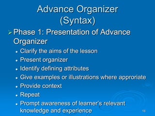 16
Advance Organizer
(Syntax)
Phase 1: Presentation of Advance
Organizer
 Clarify the aims of the lesson
 Present organizer
 Identify defining attributes
 Give examples or illustrations where approriate
 Provide context
 Repeat
 Prompt awareness of learner’s relevant
knowledge and experience
 