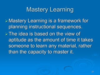21
Mastery Learning
Mastery Learning is a framework for
planning instructional sequences.
The idea is based on the view of
aptitude as the amount of time it takes
someone to learn any material, rather
than the capacity to master it.
 