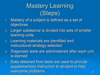 22
Mastery Learning
(Steps)
1. Mastery of a subject is defined as a set of
objectives
2. Larger substance is divided into sets of smaller
learning units
3. Learning materials are identified and
instructional strategy selected
4. Diagnostic tests are administered after each unit
is learned
5. Data obtained from tests are used to provide
supplementary instruction to student to help
overcome problems
 