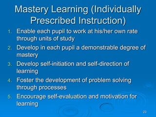 23
Mastery Learning (Individually
Prescribed Instruction)
1. Enable each pupil to work at his/her own rate
through units of study
2. Develop in each pupil a demonstrable degree of
mastery
3. Develop self-initiation and self-direction of
learning
4. Foster the development of problem solving
through processes
5. Encourage self-evaluation and motivation for
learning
 