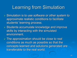 24
Learning from Simulation
 Simulation is to use software or other system to
approximate realistic conditions to facilitate
students’ learning process.
 Students accumulate knowledge and improve
skills by interacting with the simulated
environment.
 The approximation should be close to real
conditions as much as possible so that the
concepts learned and solutions generated are
transferable to the real world.
 