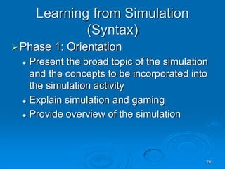 26
Learning from Simulation
(Syntax)
Phase 1: Orientation
 Present the broad topic of the simulation
and the concepts to be incorporated into
the simulation activity
 Explain simulation and gaming
 Provide overview of the simulation
 