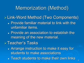 4
Memorization (Method)
Link-Word Method (Two Components)
 Provide familiar material to link with the
unfamiliar items.
 Provide an association to establish the
meaning of the new material.
Teacher’s Tasks
 Arrange instruction to make it easy for
students to make associations
 Teach students to make their own links
 