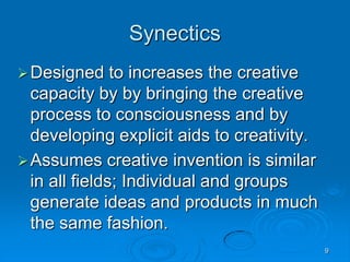 9
Synectics
Designed to increases the creative
capacity by by bringing the creative
process to consciousness and by
developing explicit aids to creativity.
Assumes creative invention is similar
in all fields; Individual and groups
generate ideas and products in much
the same fashion.
 