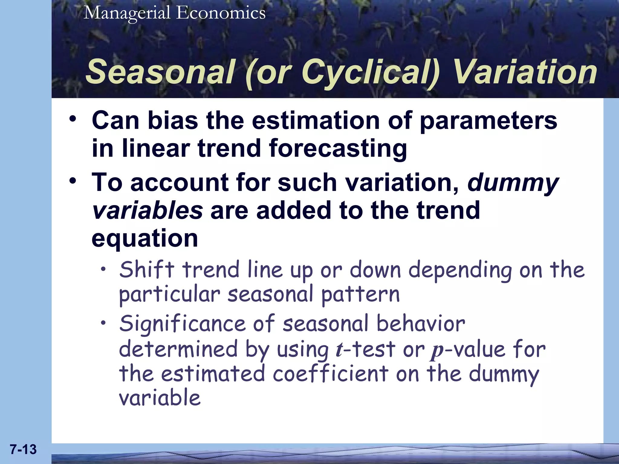 Seasonal (or Cyclical) Variation Can bias the estimation of parameters in linear trend forecasting To account for such variation,  dummy variables  are added to the trend equation Shift trend line up or down depending on the particular seasonal pattern Significance of seasonal behavior determined by using  t -test or  p -value for the estimated coefficient on the dummy variable 7- 