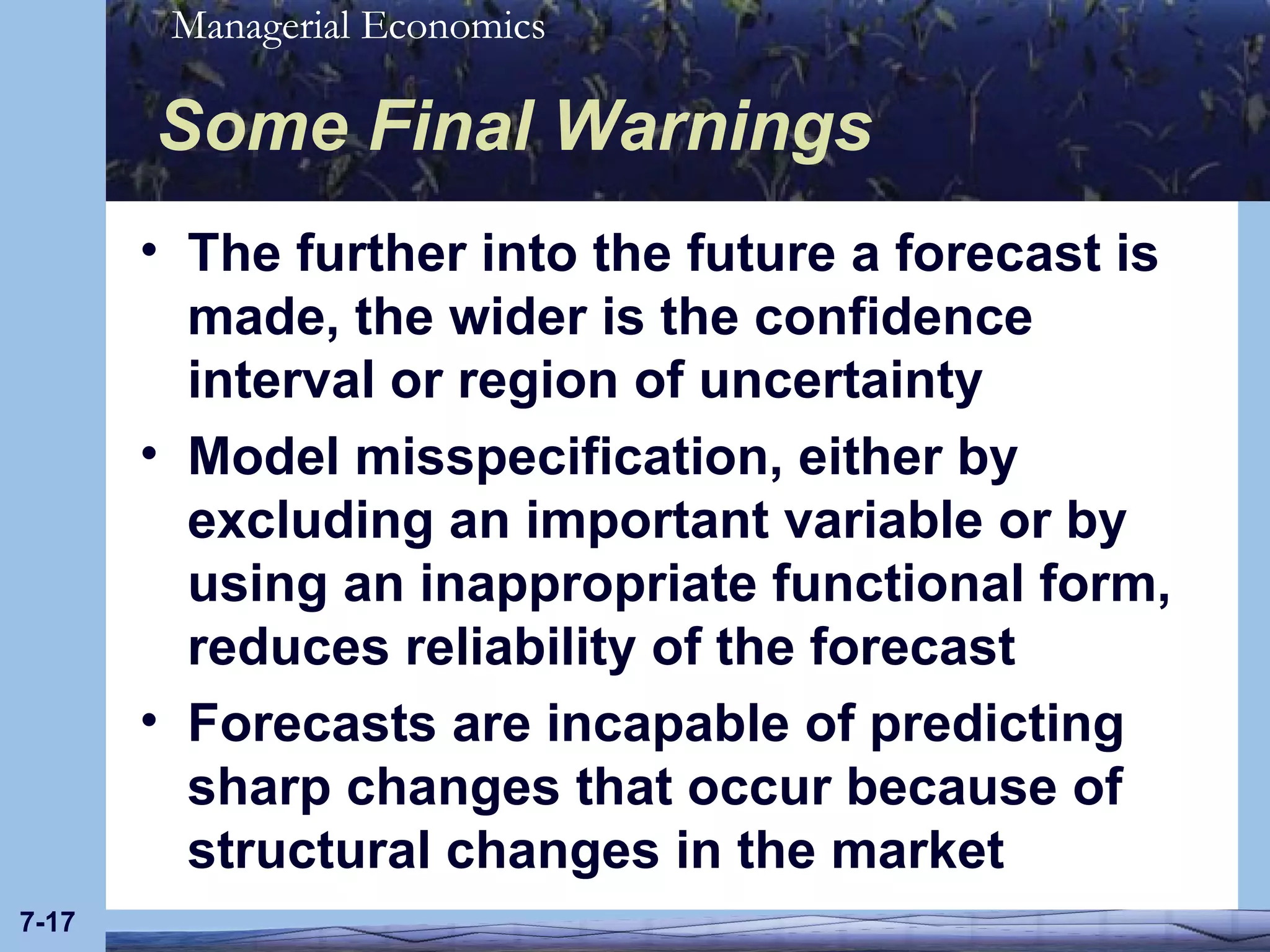 Some Final Warnings The further into the future a forecast is made, the wider is the confidence interval or region of uncertainty Model misspecification, either by excluding an important variable or by using an inappropriate functional form, reduces reliability of the forecast Forecasts are incapable of predicting sharp changes that occur because of structural changes in the market 7- 