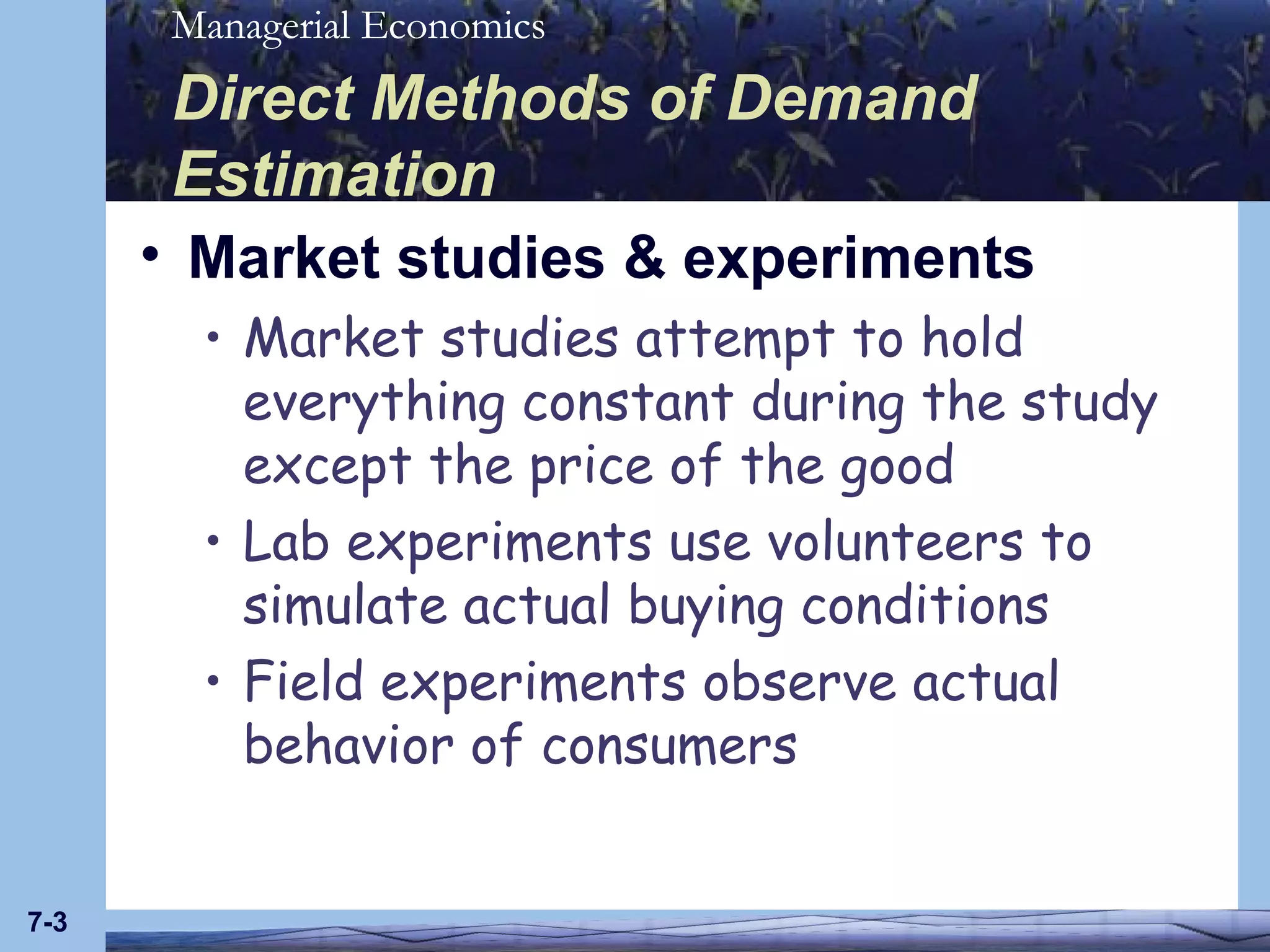 Direct Methods of Demand Estimation Market studies & experiments Market studies attempt to hold everything constant during the study except the price of the good Lab experiments use volunteers to simulate actual buying conditions Field experiments observe actual behavior of consumers 7- 