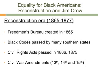 Equality for Black Americans:  Reconstruction and Jim Crow Reconstruction era (1865-1877) Freedmen’s Bureau created in 1865 Black Codes passed by many southern states Civil Rights Acts passed in 1866, 1875 Civil War Amendments (13 th , 14 th  and 15 th ) 