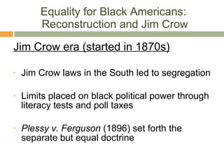 Equality for Black Americans:  Reconstruction and Jim Crow Jim Crow era (started in 1870s) Jim Crow laws in the South led to segregation Limits placed on black political power through literacy tests and poll taxes Plessy v. Ferguson  (1896) set forth the separate but equal doctrine 