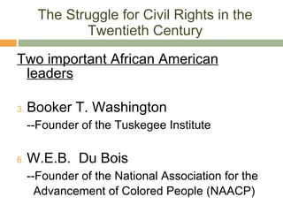 The Struggle for Civil Rights in the Twentieth Century Two important African American leaders Booker T. Washington --Founder of the Tuskegee Institute W.E.B.  Du Bois --Founder of the National Association for the    Advancement of Colored People (NAACP) 