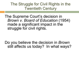 The Struggle for Civil Rights in the Twentieth Century The Supreme Court’s decision in  Brown v. Board of Education  (1954) made a significant impact in the struggle for civil rights. Do you believe the decision in  Brown  still affects us today?  In what ways? 
