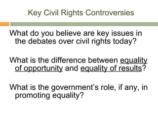 Key Civil Rights Controversies What do you believe are key issues in the debates over civil rights today? What is the difference between  equality of opportunity  and  equality of results ? What is the government’s role, if any, in promoting equality? 