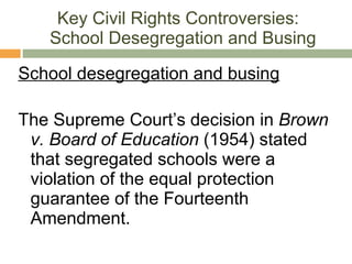Key Civil Rights Controversies:   School Desegregation and Busing School desegregation and busing The Supreme Court’s decision in  Brown v. Board of Education  (1954) stated that segregated schools were a violation of the equal protection guarantee of the Fourteenth Amendment. 