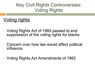 Key Civil Rights Controversies: Voting Rights Voting rights Voting Rights Act of 1965 passed to end suppression of the voting rights for blacks Concern over how law would affect political influence Voting Rights Act Amendments of 1982 