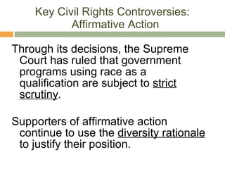 Key Civil Rights Controversies:  Affirmative Action Through its decisions, the Supreme Court has ruled that government programs using race as a qualification are subject to  strict scrutiny . Supporters of affirmative action continue to use the  diversity rationale  to justify their position. 