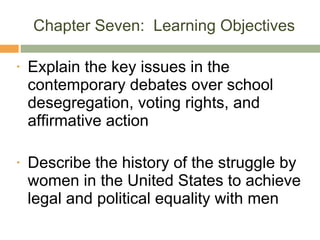 Chapter Seven:  Learning Objectives Explain the key issues in the contemporary debates over school desegregation, voting rights, and affirmative action Describe the history of the struggle by women in the United States to achieve legal and political equality with men 