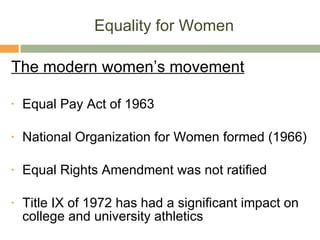 Equality for Women The modern women’s movement Equal Pay Act of 1963 National Organization for Women formed (1966) Equal Rights Amendment was not ratified Title IX of 1972 has had a significant impact on college and university athletics 