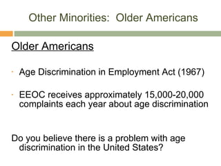Other Minorities:  Older Americans Older Americans Age Discrimination in Employment Act (1967) EEOC receives approximately 15,000-20,000 complaints each year about age discrimination Do you believe there is a problem with age discrimination in the United States? 