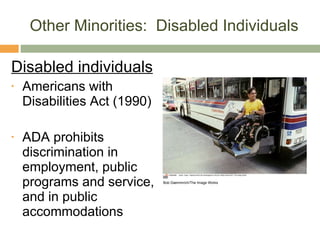 Other Minorities:  Disabled Individuals Disabled individuals Americans with Disabilities Act (1990) ADA prohibits discrimination in employment, public programs and service, and in public accommodations Bob Daemmrich/The Image Works 