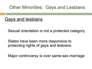 Other Minorities:  Gays and Lesbians Gays and lesbians Sexual orientation is not a protected category States have been more responsive to protecting rights of gays and lesbians Major controversy is over same-sex marriage 