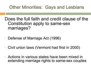 Other Minorities:  Gays and Lesbians Does the full faith and credit clause of the Constitution apply to same-sex marriages? Defense of Marriage Act (1996) Civil union laws (Vermont had first in 2000) Actions in various states have been mixed in extending marriage rights to same-sex couples 
