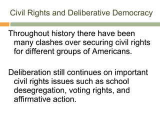 Civil Rights and Deliberative Democracy Throughout history there have been many clashes over securing civil rights for different groups of Americans. Deliberation still continues on important civil rights issues such as school desegregation, voting rights, and affirmative action. 