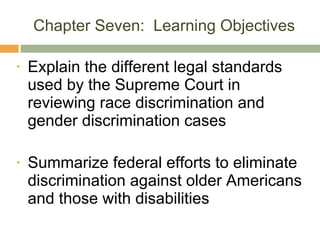 Chapter Seven:  Learning Objectives Explain the different legal standards used by the Supreme Court in reviewing race discrimination and gender discrimination cases Summarize federal efforts to eliminate discrimination against older Americans and those with disabilities 