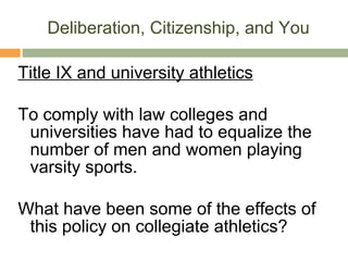 Deliberation, Citizenship, and You Title IX and university athletics To comply with law colleges and universities have had to equalize the number of men and women playing varsity sports. What have been some of the effects of this policy on collegiate athletics? 