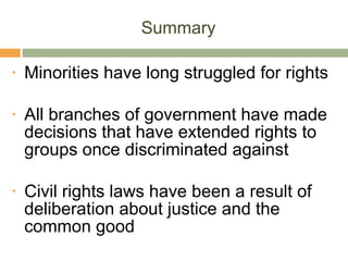 Summary Minorities have long struggled for rights All branches of government have made decisions that have extended rights to groups once discriminated against Civil rights laws have been a result of deliberation about justice and the common good 