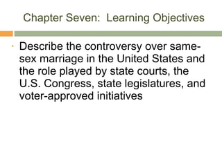 Chapter Seven:  Learning Objectives Describe the controversy over same-sex marriage in the United States and the role played by state courts, the U.S. Congress, state legislatures, and voter-approved initiatives 