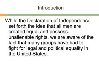 Introduction While the Declaration of Independence set forth the idea that all men are created equal and possess unalienable rights, we are aware of the fact that many groups have had to fight for legal and political equality in the United States. 