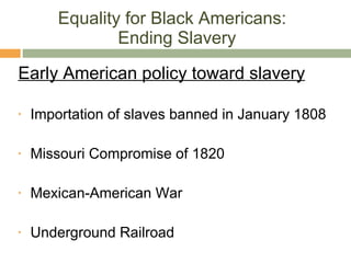Equality for Black Americans:  Ending Slavery Early American policy toward slavery Importation of slaves banned in January 1808 Missouri Compromise of 1820 Mexican-American War Underground Railroad 