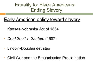 Equality for Black Americans:  Ending Slavery Early American policy toward slavery Kansas-Nebraska Act of 1854 Dred Scott v. Sanford  (1857) Lincoln-Douglas debates Civil War and the Emancipation Proclamation 