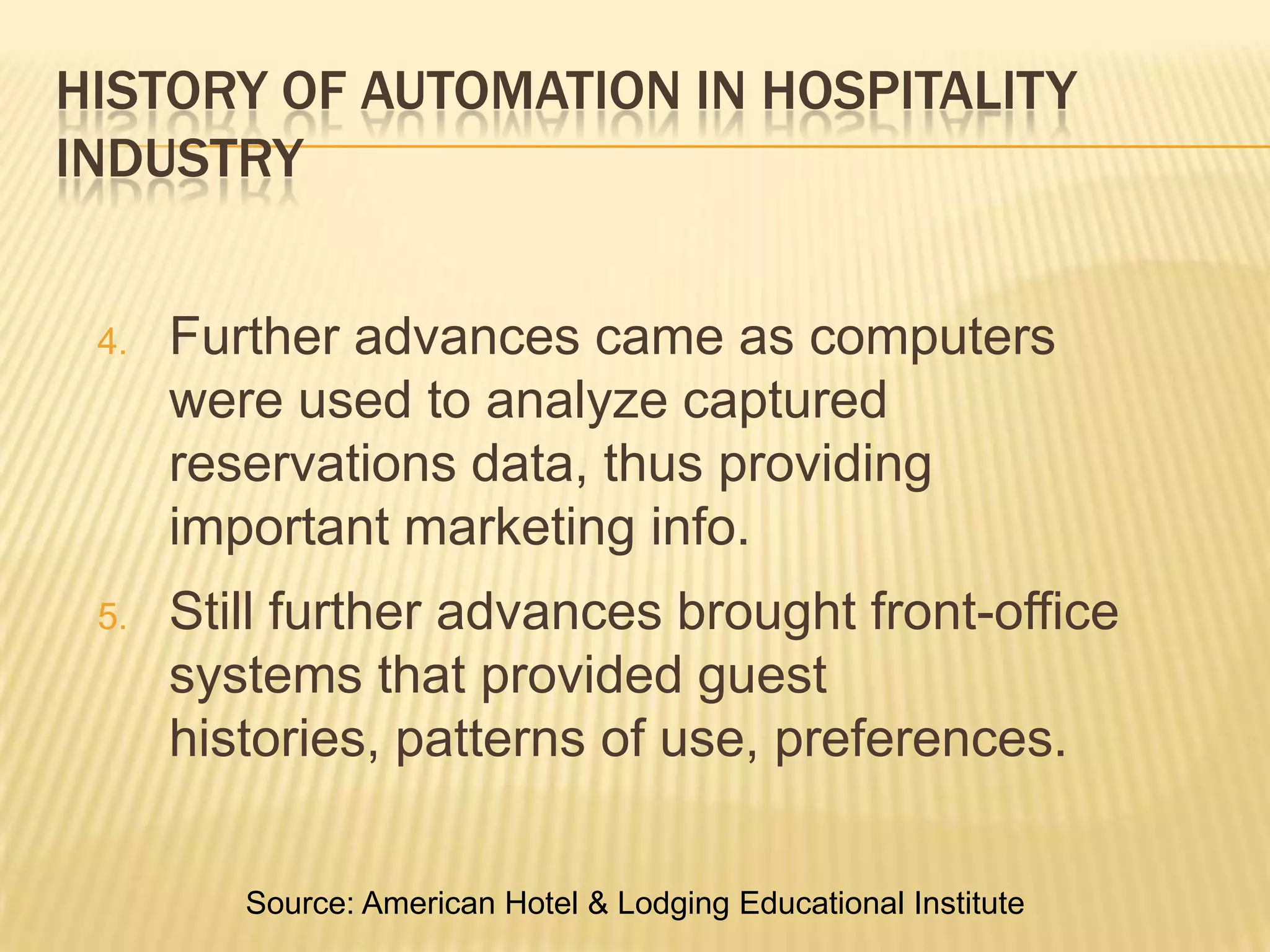 History of Automation in Hospitality IndustryFurther advances came as computers were used to analyze captured reservations data, thus providing important marketing info.Still further advances brought front-office systems that provided guest histories, patterns of use, preferences.Source: American Hotel & Lodging Educational Institute