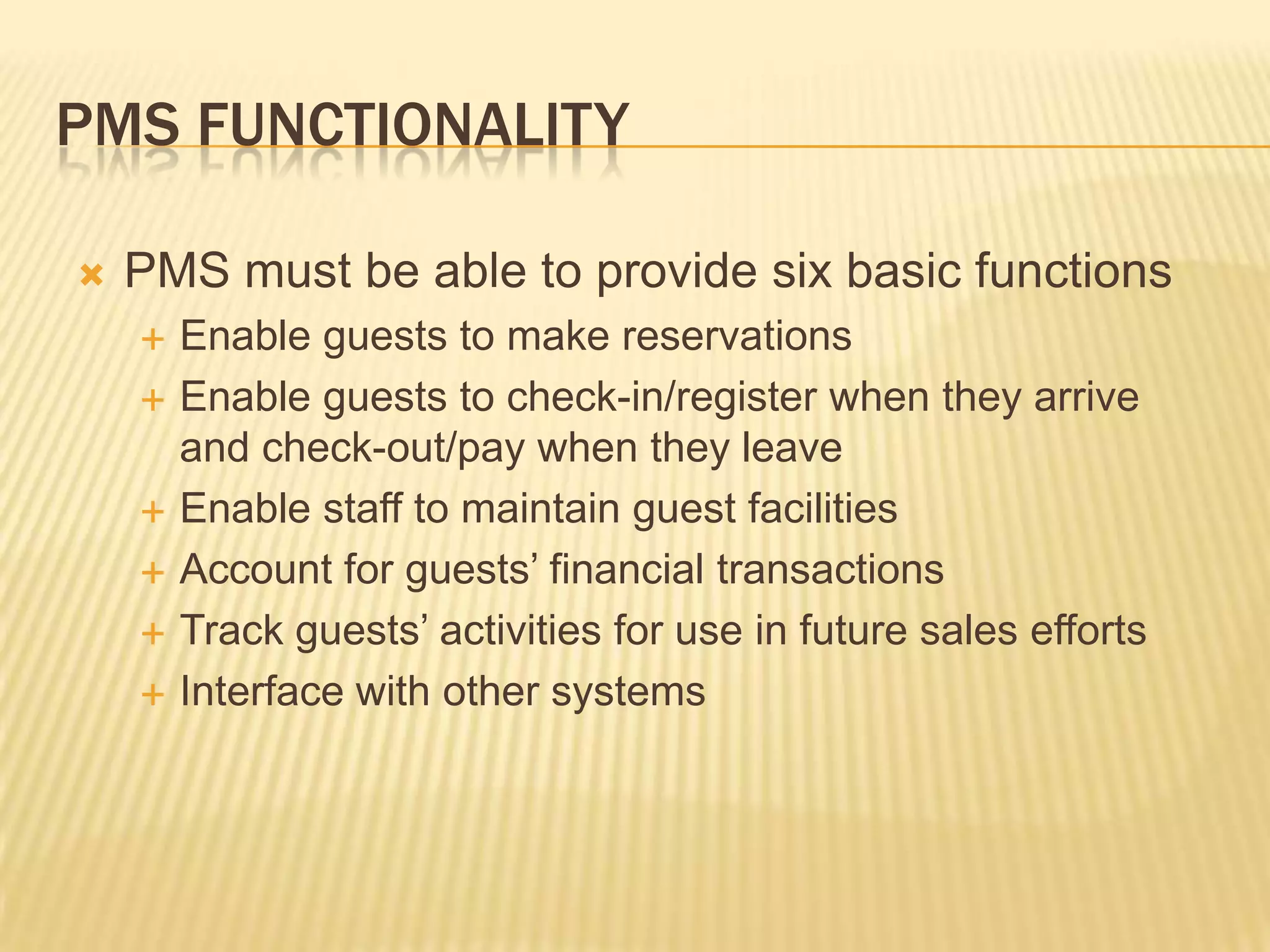 PMS FunctionalityPMS must be able to provide six basic functionsEnable guests to make reservationsEnable guests to check-in/register when they arrive and check-out/pay when they leaveEnable staff to maintain guest facilitiesAccount for guests’ financial transactionsTrack guests’ activities for use in future sales effortsInterface with other systems