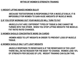 MYTHS OF WOMEN’S STRENGTH TRAINING 1) WEIGHT LIFTING MAKES WOMEN BULKY -BECAUSE TESTOSTERONE IS RESPONSIBLE FOR A MUSCLE’S BULK, IT IS  IMPOSSIBLE FOR WOMEN TO GAIN HUGE AMOUNTS OF MUSCLE MASS. 2) IF YOU STOP WORKING OUT YOUR MUSCLES WILL TURN TO FAT -MUSCLE & FAT ARE 2 DIFFERENT TYPES OF TISSUE & ONE CANNOT BE  TURNED INTO THE OTHER.  WHEN YOU STOP LIFTING WEIGHTS THE MUSCLE- FAT RATIO RATIO CHANGES.  3) WOMEN SHOULD CONCENTRATE MORE ON CARDIO -WOMEN NEED TO LIFT WEIGHTS IN ORDER TO PREVENT LOSS OF MUSCLE  TISSUE.  4) WOMEN SHOULD ONLY LIFT LIGHT WEIGHTS -MUSCLE RESPONDS TO RESISTANCE & IF THE RESISTANCE IS TOO LIGHT  THERE WILL BE NO REASON FOR THE BODY TO CHANGE.  WOMEN LOSE 10%  OF STRENGTH PER DECADE OF LIFE.  WEIGHT TRAINING CAN SLOW THIS.   