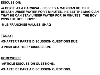DISCUSSION: -A BOY IS AT A CARNIVAL.  HE SEES A MAGICIAN HOLD HIS BREATH UNDER WATER FOR 6 MINUTES.  HE BET THE MAGICIAN THAT HE CAN STAY UNDER WATER FOR 10 MINUTES.  THE BOY WINS THE BET.  HOW? -MLB FRANCHISE VALUES, SHAQ TODAY: -CHAPTER 7 PART B DISCUSSION QUESTIONS DUE. -FINISH CHAPTER 7 DISCUSSION. HOMEWORK: -ARTICLE DISCUSSION QUESTIONS. -CHAPTER 8 PART A DISCUSSION QUESTIONS. 