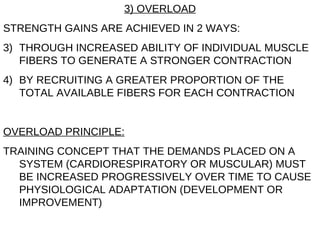 3) OVERLOAD STRENGTH GAINS ARE ACHIEVED IN 2 WAYS: THROUGH INCREASED ABILITY OF INDIVIDUAL MUSCLE FIBERS TO GENERATE A STRONGER CONTRACTION BY RECRUITING A GREATER PROPORTION OF THE TOTAL AVAILABLE FIBERS FOR EACH CONTRACTION OVERLOAD PRINCIPLE: TRAINING CONCEPT THAT THE DEMANDS PLACED ON A SYSTEM (CARDIORESPIRATORY OR MUSCULAR) MUST BE INCREASED PROGRESSIVELY OVER TIME TO CAUSE PHYSIOLOGICAL ADAPTATION (DEVELOPMENT OR IMPROVEMENT) 
