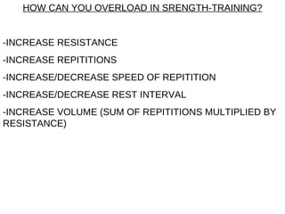HOW CAN YOU OVERLOAD IN SRENGTH-TRAINING? -INCREASE RESISTANCE -INCREASE REPITITIONS -INCREASE/DECREASE SPEED OF REPITITION -INCREASE/DECREASE REST INTERVAL -INCREASE VOLUME (SUM OF REPITITIONS MULTIPLIED BY RESISTANCE) 