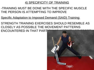 4) SPECIFICITY OF TRAINING -TRAINING MUST BE DONE WITH THE SPECIFIC MUSCLE THE PERSON IS ATTEMPTING TO IMPROVE Specific Adaptation to Imposed Demand (SAID) Training: STRENGTH TRAINING EXERCISES SHOULD RESEMBLE AS CLOSELY AS POSSIBLE THE MOVEMENT PATTERNS ENCOUNTERED IN THAT PARTICULAR ACTIVITY OR SPORT 