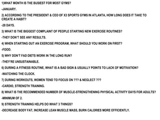 1)WHAT MONTH IS THE BUSIEST FOR MOST GYMS? -JANUARY. 2) ACCORDING TO THE PRESIDENT & CEO OF X3 SPORTS GYMS IN ATLANTA, HOW LONG DOES IT TAKE TO CREATE A HABIT? -28 DAYS. 3) WHAT IS THE BIGGEST COMPLAINT OF PEOPLE STARTING NEW EXERCISE ROUTINES? -THEY DON’T SEE ANY RESULTS. 4) WHEN STARTING OUT AN EXERCISE PROGRAM, WHAT SHOULD YOU WORK ON FIRST? -FOOD. 5) WHY DON’T FAD DIETS WORK IN THE LONG RUN? -THEY’RE UNSUSTAINABLE.  6) DURING A FITNESS ROUTINE, WHAT IS A BAD SIGN & USUALLY POINTS TO LACK OF MOTIVATION? -WATCHING THE CLOCK.  7) DURING WORKOUTS, WOMEN TEND TO FOCUS ON ??? & NEGLECT ??? -CARDIO, STRENGTH TRAINING. 8) WHAT IS THE RECOMMENDED NUMBER OF MUSCLE-STRENGTHENING PHYSICAL ACTIVITY DAYS FOR ADULTS? -MINIMUM OF 2.  9) STRENGTH TRAINING HELPS DO WHAT 3 THINGS? -DECREASE BODY FAT, INCREASE LEAN MUSCLE MASS, BURN CALORIES MORE EFFICIENTLY.  