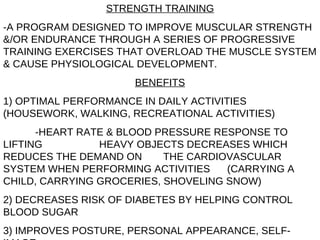 STRENGTH TRAINING -A PROGRAM DESIGNED TO IMPROVE MUSCULAR STRENGTH &/OR ENDURANCE THROUGH A SERIES OF PROGRESSIVE TRAINING EXERCISES THAT OVERLOAD THE MUSCLE SYSTEM & CAUSE PHYSIOLOGICAL DEVELOPMENT. BENEFITS 1) OPTIMAL PERFORMANCE IN DAILY ACTIVITIES (HOUSEWORK, WALKING, RECREATIONAL ACTIVITIES)  -HEART RATE & BLOOD PRESSURE RESPONSE TO LIFTING  HEAVY OBJECTS DECREASES WHICH REDUCES THE DEMAND ON  THE CARDIOVASCULAR SYSTEM WHEN PERFORMING ACTIVITIES  (CARRYING A CHILD, CARRYING GROCERIES, SHOVELING SNOW) 2) DECREASES RISK OF DIABETES BY HELPING CONTROL BLOOD SUGAR 3) IMPROVES POSTURE, PERSONAL APPEARANCE, SELF-IMAGE 