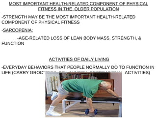 MOST IMPORTANT HEALTH-RELATED COMPONENT OF PHYSICAL FITNESS IN THE  OLDER POPULATION -STRENGTH MAY BE THE MOST IMPORTANT HEALTH-RELATED COMPONENT OF PHYSICAL FITNESS - SARCOPENIA:   -AGE-RELATED LOSS OF LEAN BODY MASS, STRENGTH, & FUNCTION ACTIVITIES OF DAILY LIVING -EVERYDAY BEHAVIORS THAT PEOPLE NORMALLY DO TO FUNCTION IN LIFE (CARRY GROCERIES, DO LAUNDRY, RECREATIONAL ACTIVITIES) 
