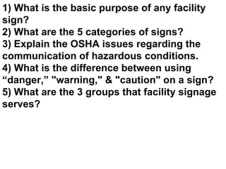 1) What is the basic purpose of any facility sign? 2) What are the 5 categories of signs? 3) Explain the OSHA issues regarding the communication of hazardous conditions. 4) What is the difference between using “danger,” &quot;warning,&quot; & &quot;caution&quot; on a sign? 5) What are the 3 groups that facility signage serves? 