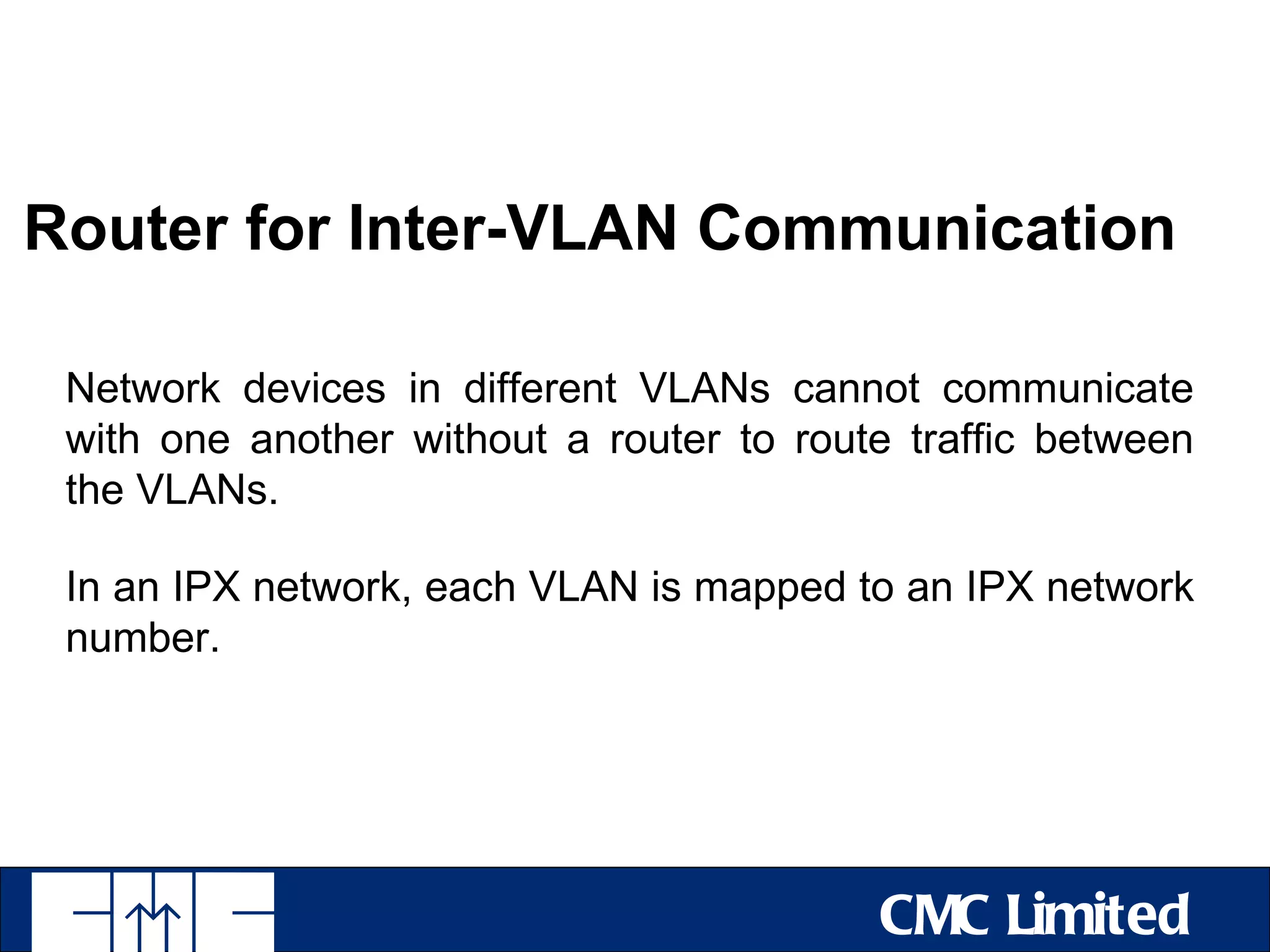 Router for Inter-VLAN Communication

 Network devices in different VLANs cannot communicate
 with one another without a router to route traffic between
 the VLANs.

 In an IPX network, each VLAN is mapped to an IPX network
 number.




                                          CMC Limited
 