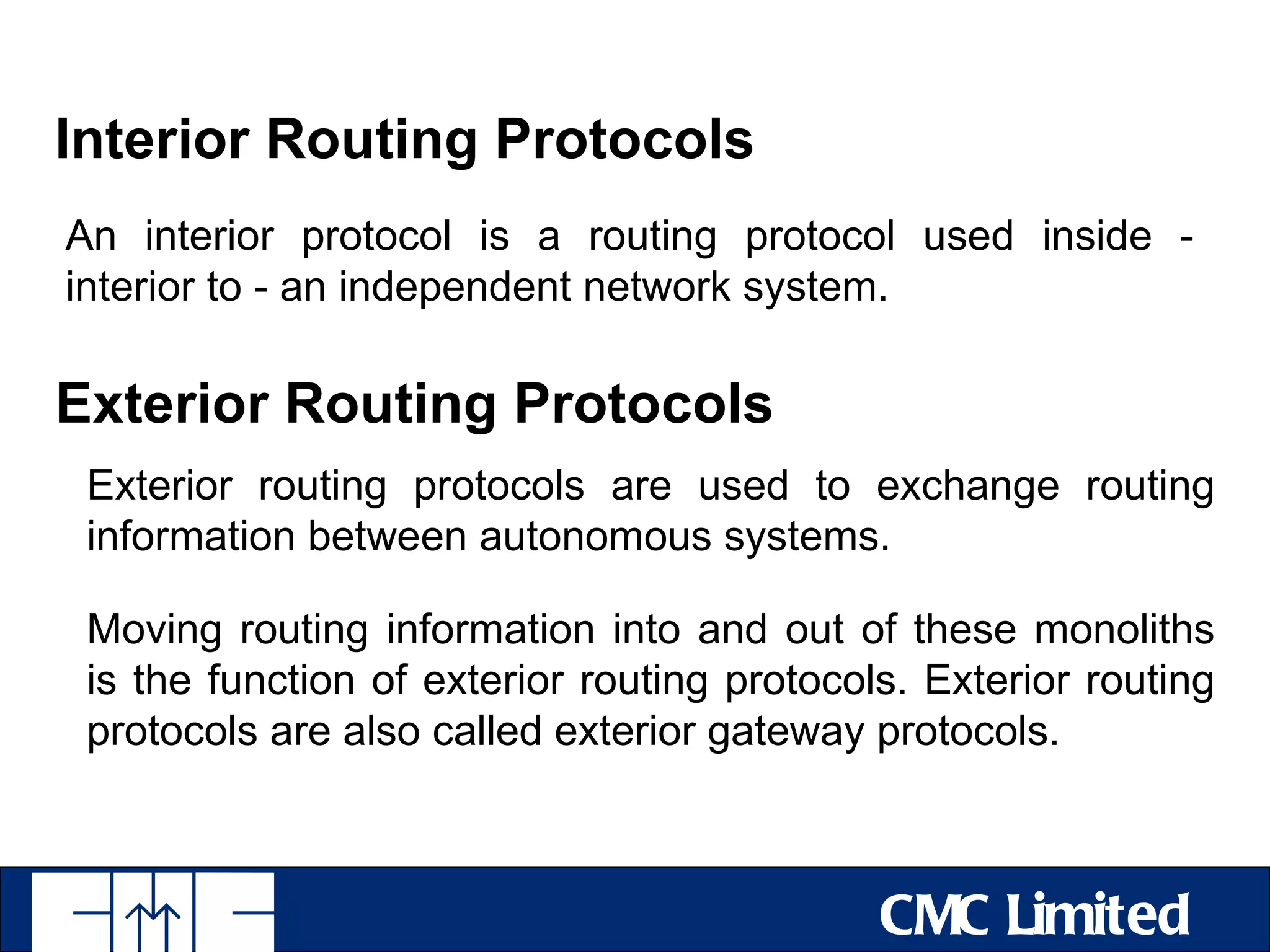 Interior Routing Protocols
An interior protocol is a routing protocol used inside -
interior to - an independent network system.

Exterior Routing Protocols
 Exterior routing protocols are used to exchange routing
 information between autonomous systems.

 Moving routing information into and out of these monoliths
 is the function of exterior routing protocols. Exterior routing
 protocols are also called exterior gateway protocols.



                                             CMC Limited
 