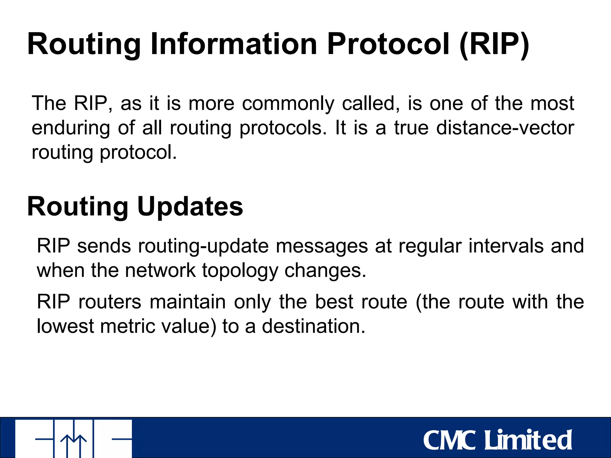 Routing Information Protocol (RIP)
The RIP, as it is more commonly called, is one of the most
enduring of all routing protocols. It is a true distance-vector
routing protocol.

Routing Updates
RIP sends routing-update messages at regular intervals and
when the network topology changes.
RIP routers maintain only the best route (the route with the
lowest metric value) to a destination.




                                             CMC Limited
 