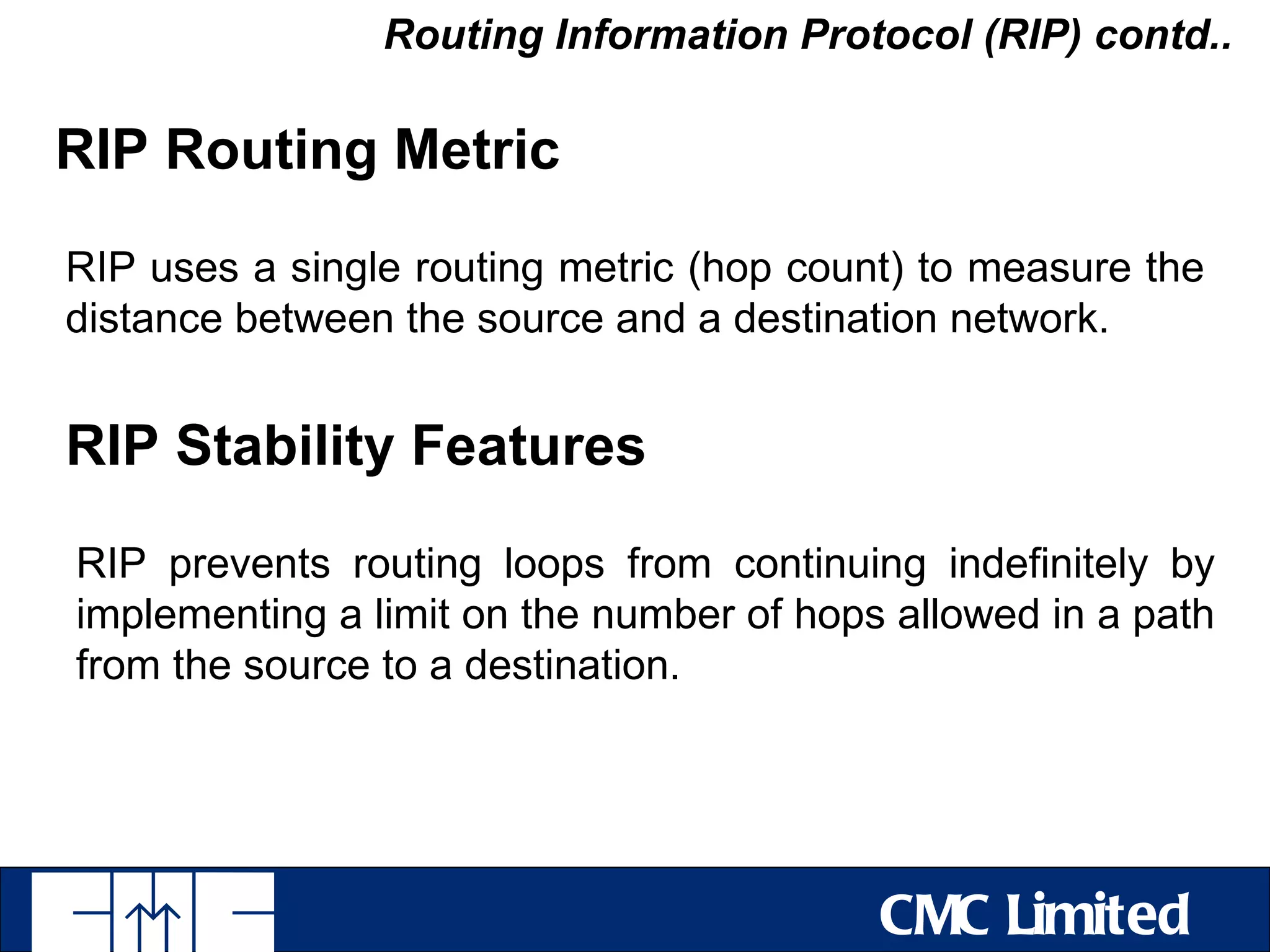Routing Information Protocol (RIP) contd..

RIP Routing Metric

RIP uses a single routing metric (hop count) to measure the
distance between the source and a destination network.


RIP Stability Features

RIP prevents routing loops from continuing indefinitely by
implementing a limit on the number of hops allowed in a path
from the source to a destination.




                                          CMC Limited
 