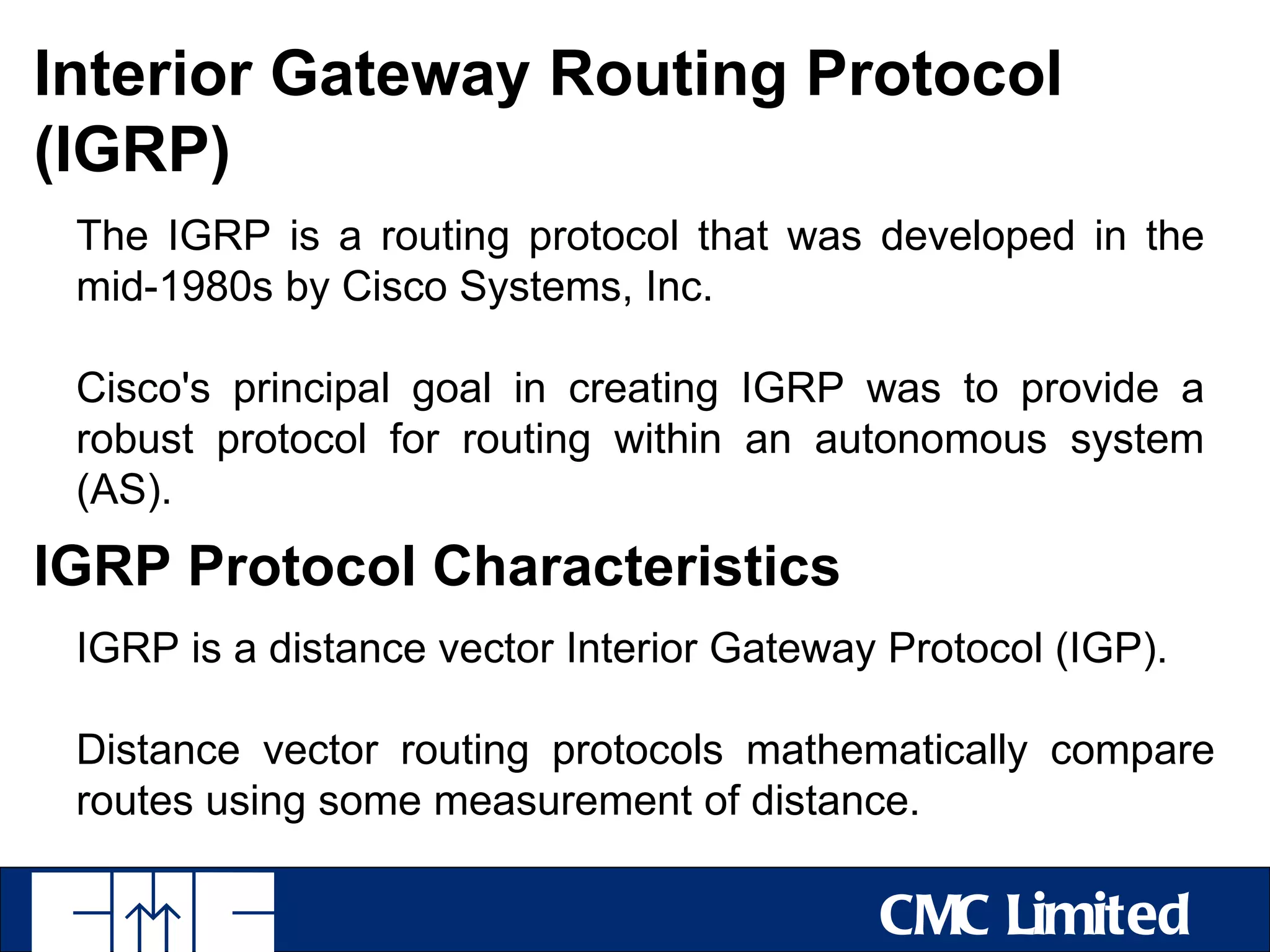 Interior Gateway Routing Protocol
(IGRP)
 The IGRP is a routing protocol that was developed in the
 mid-1980s by Cisco Systems, Inc.

 Cisco's principal goal in creating IGRP was to provide a
 robust protocol for routing within an autonomous system
 (AS).
IGRP Protocol Characteristics
 IGRP is a distance vector Interior Gateway Protocol (IGP).

 Distance vector routing protocols mathematically compare
 routes using some measurement of distance.

                                           CMC Limited
 